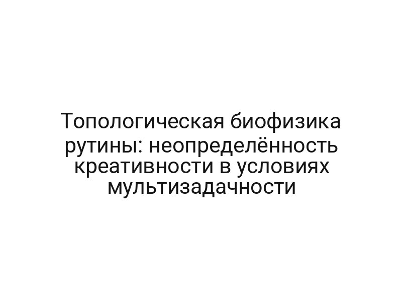 Топологическая биофизика рутины: неопределённость креативности в условиях мультизадачности