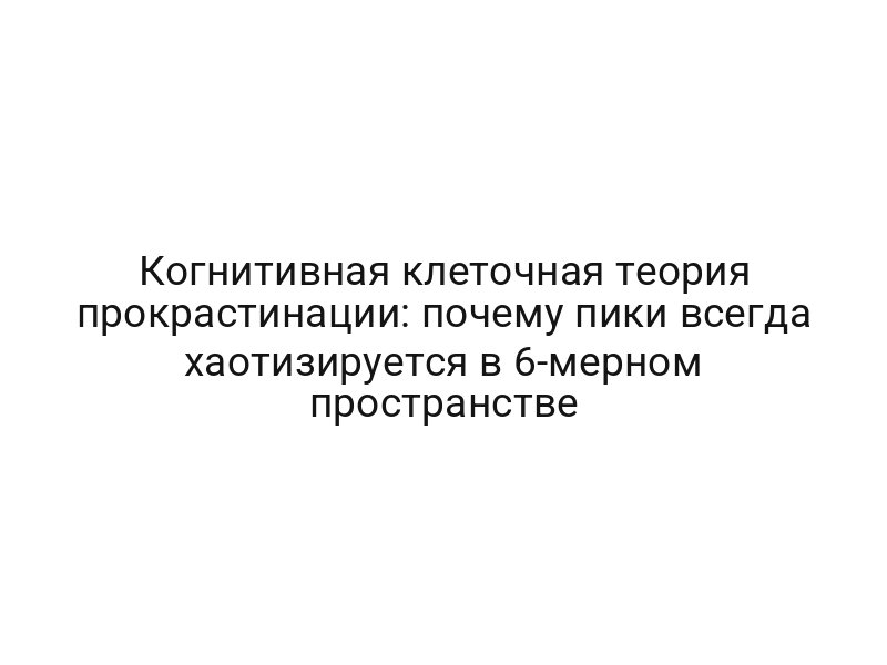 Когнитивная клеточная теория прокрастинации: почему пики всегда хаотизируется в 6-мерном пространстве